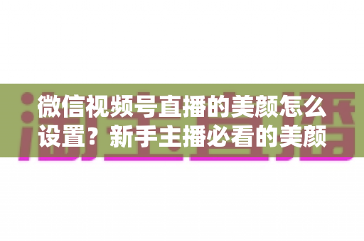 微信视频号直播的美颜怎么设置？新手主播必看的美颜调校与开播优化全攻略