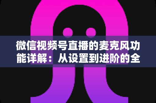 微信视频号直播的麦克风功能详解:从设置到进阶的全方位实用指南 微信视频号直播的麦克风功能详解:从设置到进阶的全方位实用指南