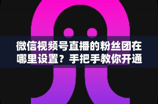 微信视频号直播的粉丝团在哪里设置?手把手教你开通粉丝团,快速提升直播间人气与粉丝粘性 微信视频号直播的粉丝团在哪里设置?手把手教你开通粉丝团,快速提升直播间人气与粉丝粘性
