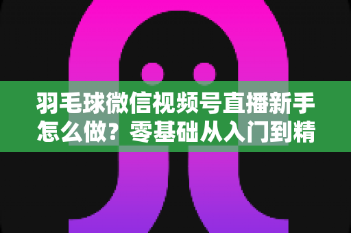 羽毛球微信视频号直播新手怎么做?零基础从入门到精通的完整实战攻略 羽毛球微信视频号直播新手怎么做?零基础从入门到精通的完整实战攻略