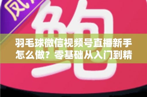 羽毛球微信视频号直播新手怎么做?零基础从入门到精通的完整实战攻略 羽毛球微信视频号直播新手怎么做?零基础从入门到精通的完整实战攻略