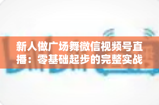新人做广场舞微信视频号直播：零基础起步的完整实战指南