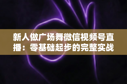 新人做广场舞微信视频号直播：零基础起步的完整实战指南