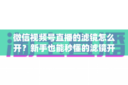 微信视频号直播的滤镜怎么开?新手也能秒懂的滤镜开启教程与直播美化全攻略 微信视频号直播的滤镜怎么开?新手也能秒懂的滤镜开启教程与直播美化全攻略
