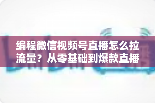 编程微信视频号直播怎么拉流量?从零基础到爆款直播的全流程引流实战指南 编程微信视频号直播怎么拉流量?从零基础到爆款直播的全流程引流实战指南