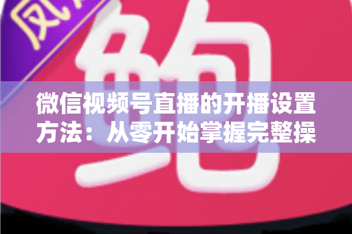 微信视频号直播的开播设置方法：从零开始掌握完整操作指南与实用技巧