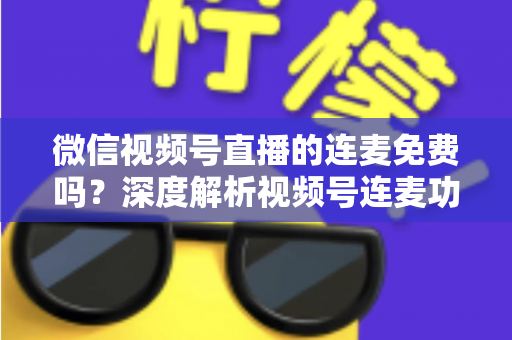 微信视频号直播的连麦免费吗?深度解析视频号连麦功能、使用方法与费用真相 微信视频号直播的连麦免费吗?深度解析视频号连麦功能、使用方法与费用真相