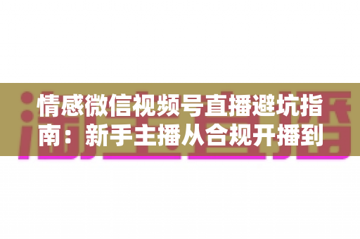 情感微信视频号直播避坑指南:新手主播从合规开播到稳定变现的实战手册 情感微信视频号直播避坑指南:新手主播从合规开播到稳定变现的实战手册