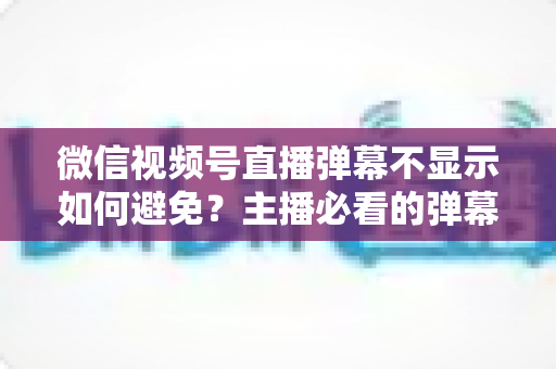 微信视频号直播弹幕不显示如何避免?主播必看的弹幕异常预防全攻略 微信视频号直播弹幕不显示如何避免?主播必看的弹幕异常预防全攻略