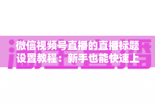 微信视频号直播的直播标题设置教程：新手也能快速上手的高流量标题打造指南