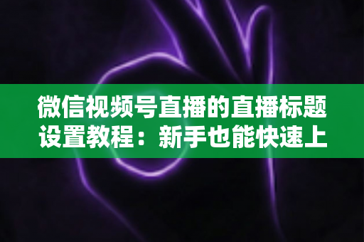 微信视频号直播的直播标题设置教程：新手也能快速上手的高流量标题打造指南