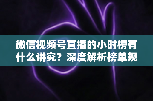 微信视频号直播的小时榜有什么讲究？深度解析榜单规则、冲榜技巧与避坑指南