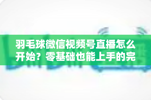 羽毛球微信视频号直播怎么开始？零基础也能上手的完整实操指南