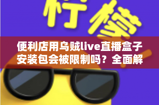 便利店用乌贼live直播盒子安装包会被限制吗?全面解析安装限制、合规风险与应对指南 便利店用乌贼live直播盒子安装包会被限制吗?全面解析安装限制、合规风险与应对指南