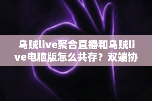 乌贼live聚合直播和乌贼live电脑版怎么共存?双端协同使用全攻略,轻松玩转多平台直播体验 乌贼live聚合直播和乌贼live电脑版怎么共存?双端协同使用全攻略,轻松玩转多平台直播体验