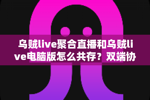 乌贼live聚合直播和乌贼live电脑版怎么共存？双端协同使用全攻略，轻松玩转多平台直播体验