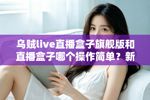 乌贼live直播盒子旗舰版和直播盒子哪个操作简单?新手快速上手全攻略与深度对比评测 乌贼live直播盒子旗舰版和直播盒子哪个操作简单?新手快速上手全攻略与深度对比评测
