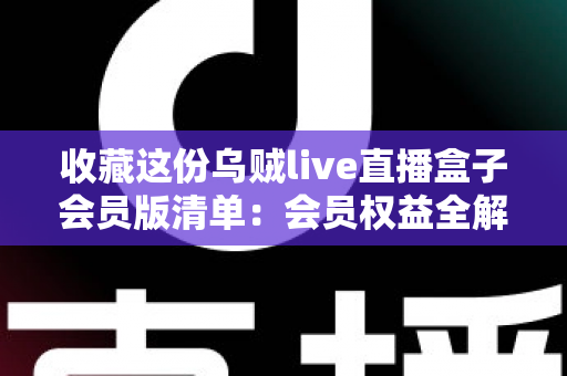 收藏这份乌贼live直播盒子会员版清单：会员权益全解析与开通避坑指南