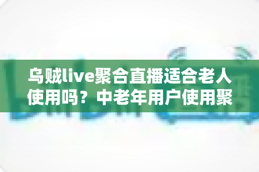 乌贼live聚合直播适合老人使用吗?中老年用户使用聚合直播软件的深度测评与实用指南 乌贼live聚合直播适合老人使用吗?中老年用户使用聚合直播软件的深度测评与实用指南