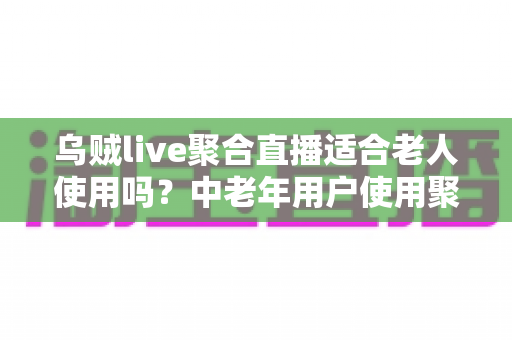 乌贼live聚合直播适合老人使用吗？中老年用户使用聚合直播软件的深度测评与实用指南