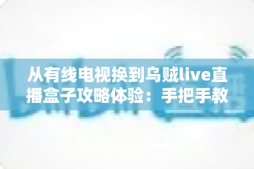 从有线电视换到乌贼live直播盒子攻略体验：手把手教你完成家庭观影升级，附真实使用感受与避坑指南