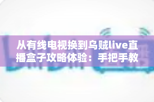 从有线电视换到乌贼live直播盒子攻略体验：手把手教你完成家庭观影升级，附真实使用感受与避坑指南