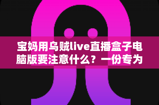 宝妈用乌贼live直播盒子电脑版要注意什么？一份专为妈妈群体准备的安全实用指南