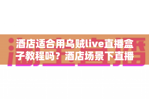 酒店适合用乌贼live直播盒子教程吗？酒店场景下直播盒子适用性分析与上手实操指南