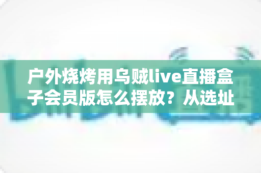 户外烧烤用乌贼live直播盒子会员版怎么摆放？从选址到角度的全方位实操指南，助你打造人气爆棚的烧烤直播间