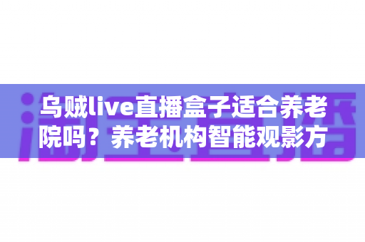 乌贼live直播盒子适合养老院吗？养老机构智能观影方案全面解析