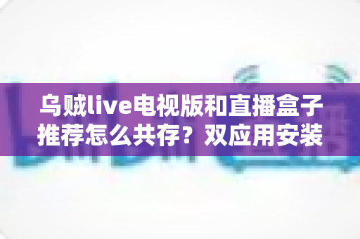 乌贼live电视版和直播盒子推荐怎么共存？双应用安装与管理一站式实用指南