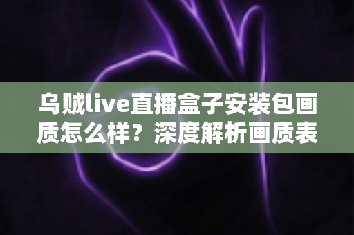 乌贼live直播盒子安装包画质怎么样？深度解析画质表现、影响因素与实用优化技巧