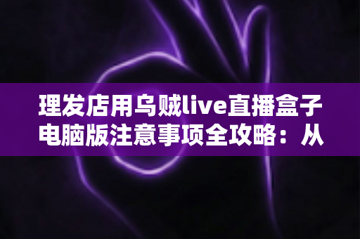 理发店用乌贼live直播盒子电脑版注意事项全攻略:从安装调试到合规运营的实用避坑指南 理发店用乌贼live直播盒子电脑版注意事项全攻略:从安装调试到合规运营的实用避坑指南