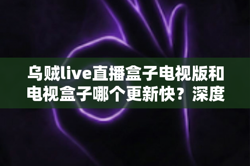 乌贼live直播盒子电视版和电视盒子哪个更新快？深度对比全解析助你轻松选对观影方案