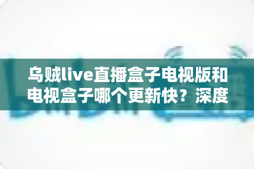 乌贼live直播盒子电视版和电视盒子哪个更新快？深度对比全解析助你轻松选对观影方案