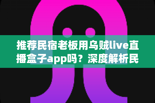 推荐民宿老板用乌贼live直播盒子app吗?深度解析民宿场景下直播盒子的利弊、合规风险与更优选择 推荐民宿老板用乌贼live直播盒子app吗?深度解析民宿场景下直播盒子的利弊、合规风险与更优选择