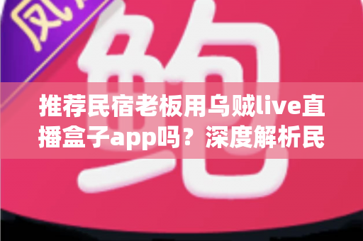 推荐民宿老板用乌贼live直播盒子app吗?深度解析民宿场景下直播盒子的利弊、合规风险与更优选择 推荐民宿老板用乌贼live直播盒子app吗?深度解析民宿场景下直播盒子的利弊、合规风险与更优选择
