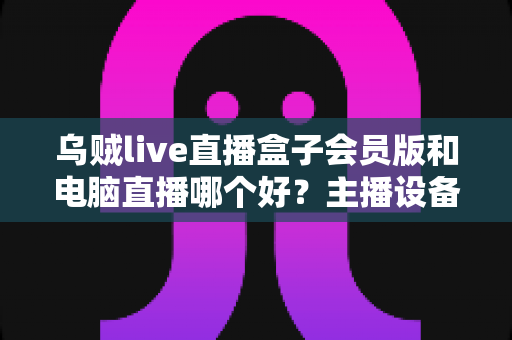 乌贼live直播盒子会员版和电脑直播哪个好?主播设备选购深度评测与实用指南 乌贼live直播盒子会员版和电脑直播哪个好?主播设备选购深度评测与实用指南