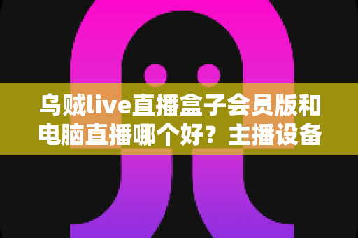 乌贼live直播盒子会员版和电脑直播哪个好？主播设备选购深度评测与实用指南