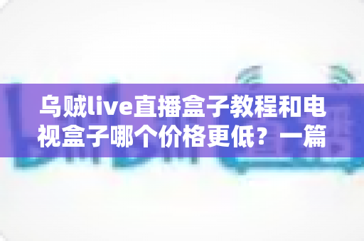 乌贼live直播盒子教程和电视盒子哪个价格更低?一篇讲透成本、使用指南与选购建议 乌贼live直播盒子教程和电视盒子哪个价格更低?一篇讲透成本、使用指南与选购建议