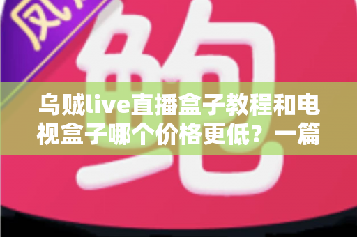 乌贼live直播盒子教程和电视盒子哪个价格更低？一篇讲透成本、使用指南与选购建议