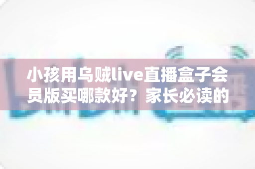 小孩用乌贼live直播盒子会员版买哪款好?家长必读的选购指南与避坑建议 小孩用乌贼live直播盒子会员版买哪款好?家长必读的选购指南与避坑建议