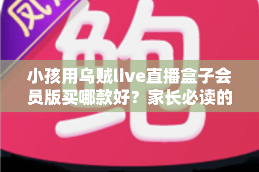 小孩用乌贼live直播盒子会员版买哪款好?家长必读的选购指南与避坑建议 小孩用乌贼live直播盒子会员版买哪款好?家长必读的选购指南与避坑建议