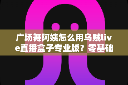 广场舞阿姨怎么用乌贼live直播盒子专业版?零基础也能秒变直播达人的实用指南 广场舞阿姨怎么用乌贼live直播盒子专业版?零基础也能秒变直播达人的实用指南