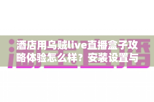 酒店用乌贼live直播盒子攻略体验怎么样?安装设置与真实使用感受全解析 酒店用乌贼live直播盒子攻略体验怎么样?安装设置与真实使用感受全解析