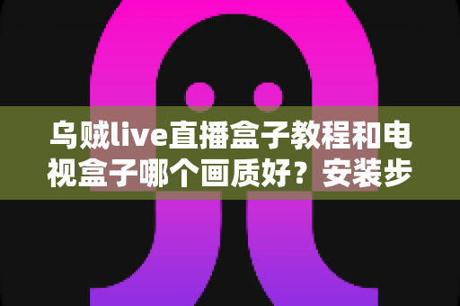 乌贼live直播盒子教程和电视盒子哪个画质好?安装步骤与画质对比全解析 乌贼live直播盒子教程和电视盒子哪个画质好?安装步骤与画质对比全解析