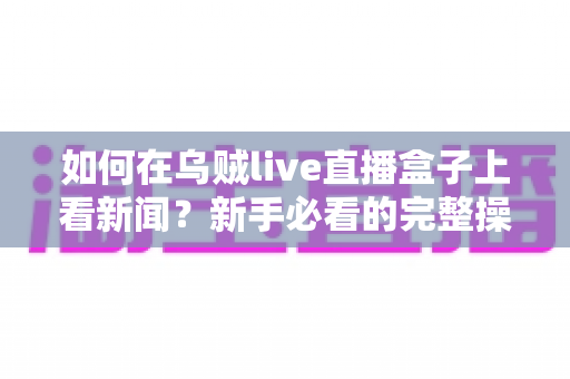 如何在乌贼live直播盒子上看新闻？新手必看的完整操作教程与实用技巧
