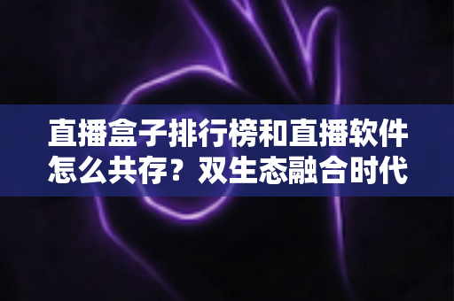 直播盒子排行榜和直播软件怎么共存?双生态融合时代的选择指南与深度解析 直播盒子排行榜和直播软件怎么共存?双生态融合时代的选择指南与深度解析