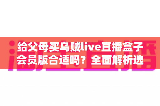 给父母买乌贼live直播盒子会员版合适吗？全面解析选购要点、使用体验与实用建议