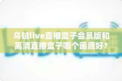 乌贼live直播盒子会员版和高清直播盒子哪个画质好？深度对比解析与实用选购指南